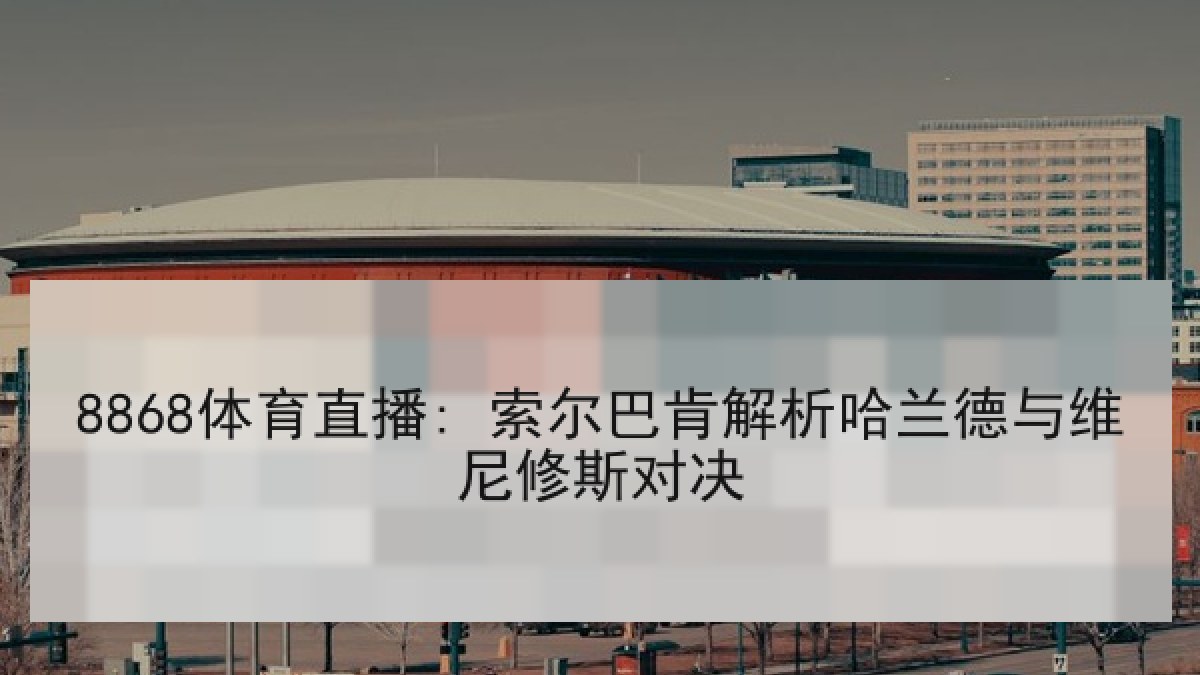 8868体育直播: 索尔巴肯解析哈兰德与维尼修斯对决