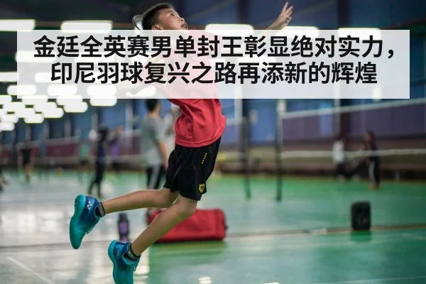 金廷全英赛男单封王彰显绝对实力，印尼羽球复兴之路再添新的辉煌