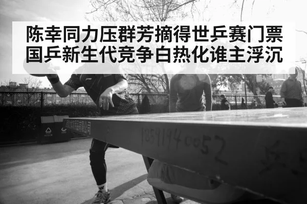 陈幸同力压群芳摘得世乒赛门票 国乒新生代竞争白热化谁主浮沉