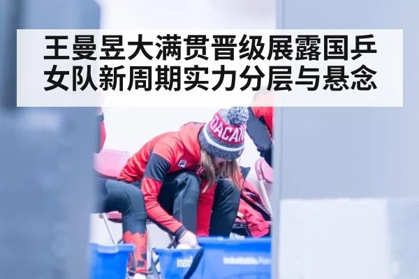 王曼昱大满贯晋级展露国乒女队新周期实力分层与悬念