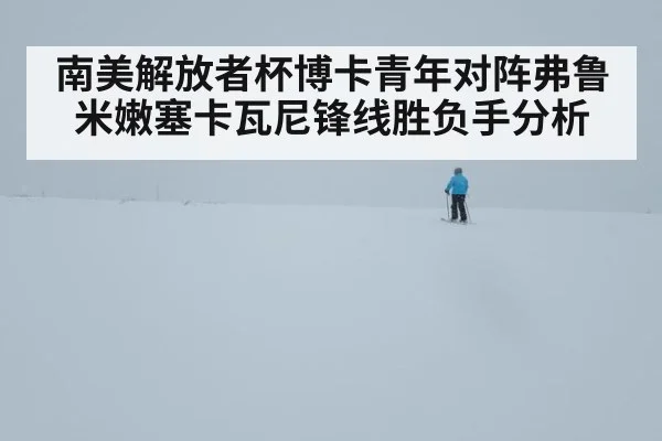 南美解放者杯博卡青年对阵弗鲁米嫩塞卡瓦尼锋线胜负手分析
